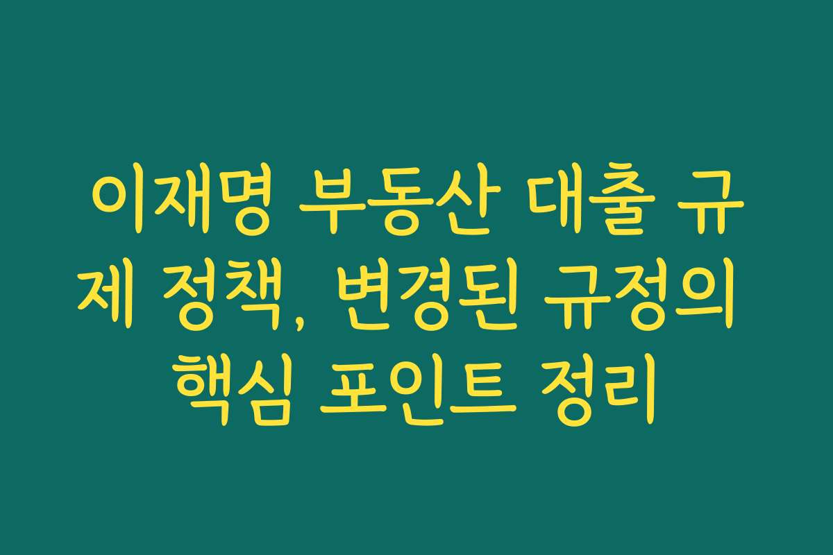 이재명 부동산 대출 규제 정책, 변경된 규정의 핵심 포인트 정리