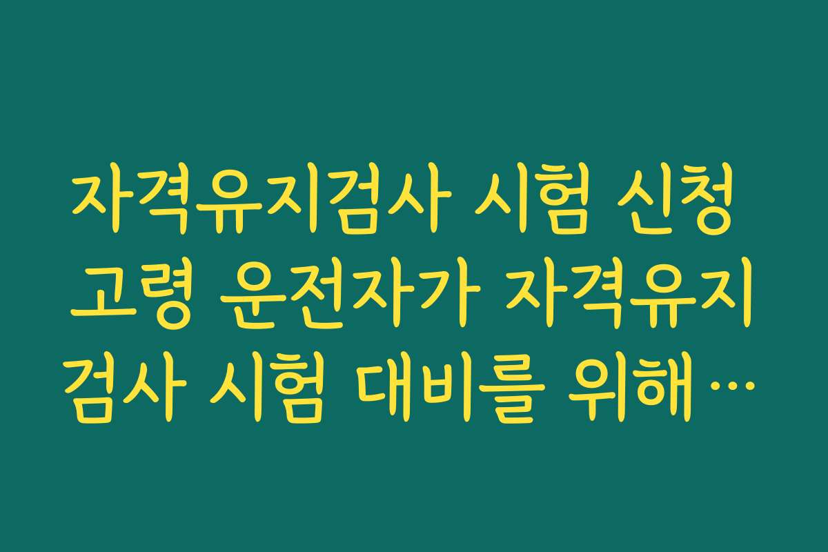 자격유지검사 시험 신청 고령 운전자가 자격유지검사 시험 대비를 위해 미리 체크할 건강 상태
