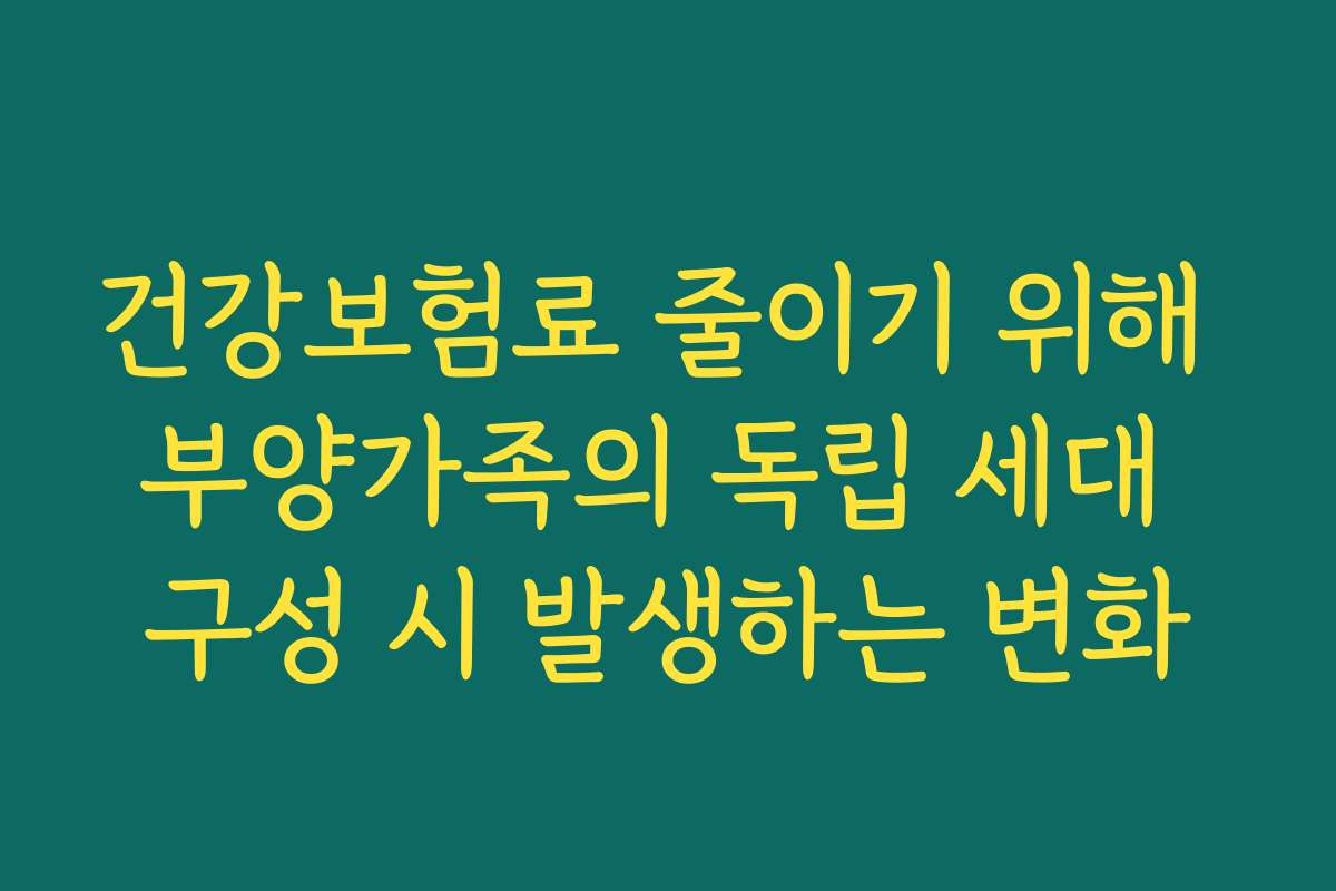 건강보험료 줄이기 위해 부양가족의 독립 세대 구성 시 발생하는 변화