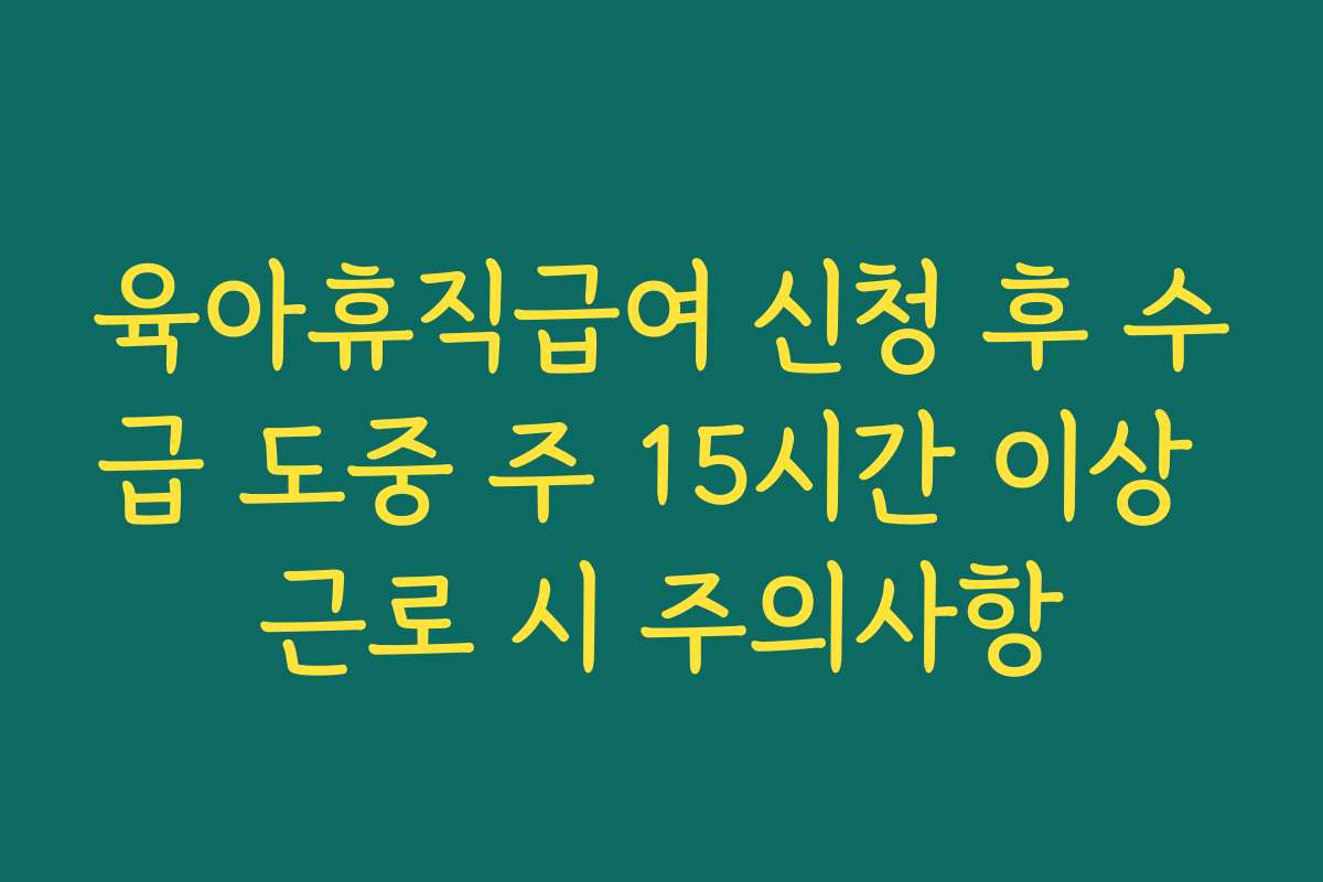 육아휴직급여 신청 후 수급 도중 주 15시간 이상 근로 시 주의사항