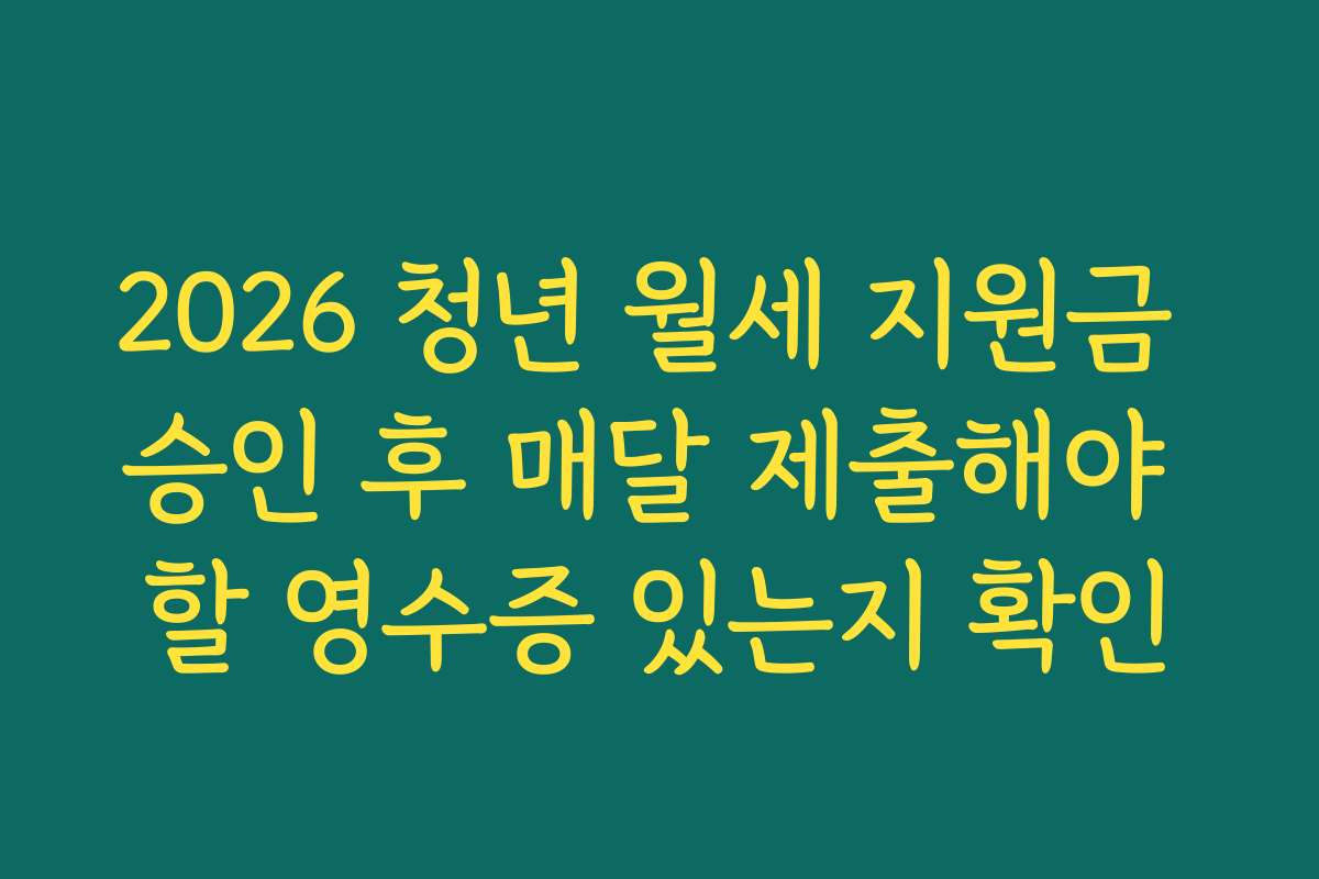 2026 청년 월세 지원금 승인 후 매달 제출해야 할 영수증 있는지 확인