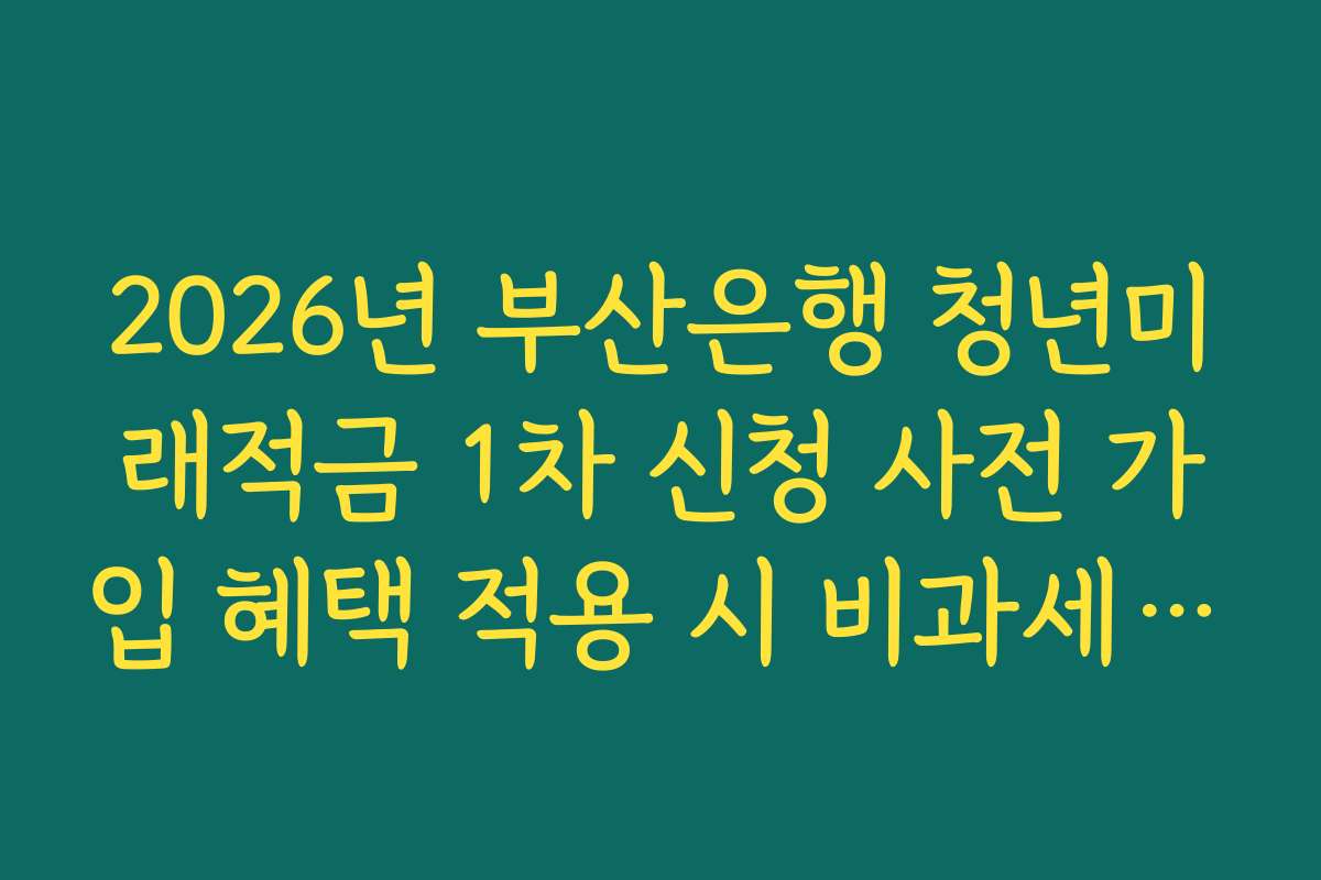 2026년 부산은행 청년미래적금 1차 신청 사전 가입 혜택 적용 시 비과세 혜택 가능 범위