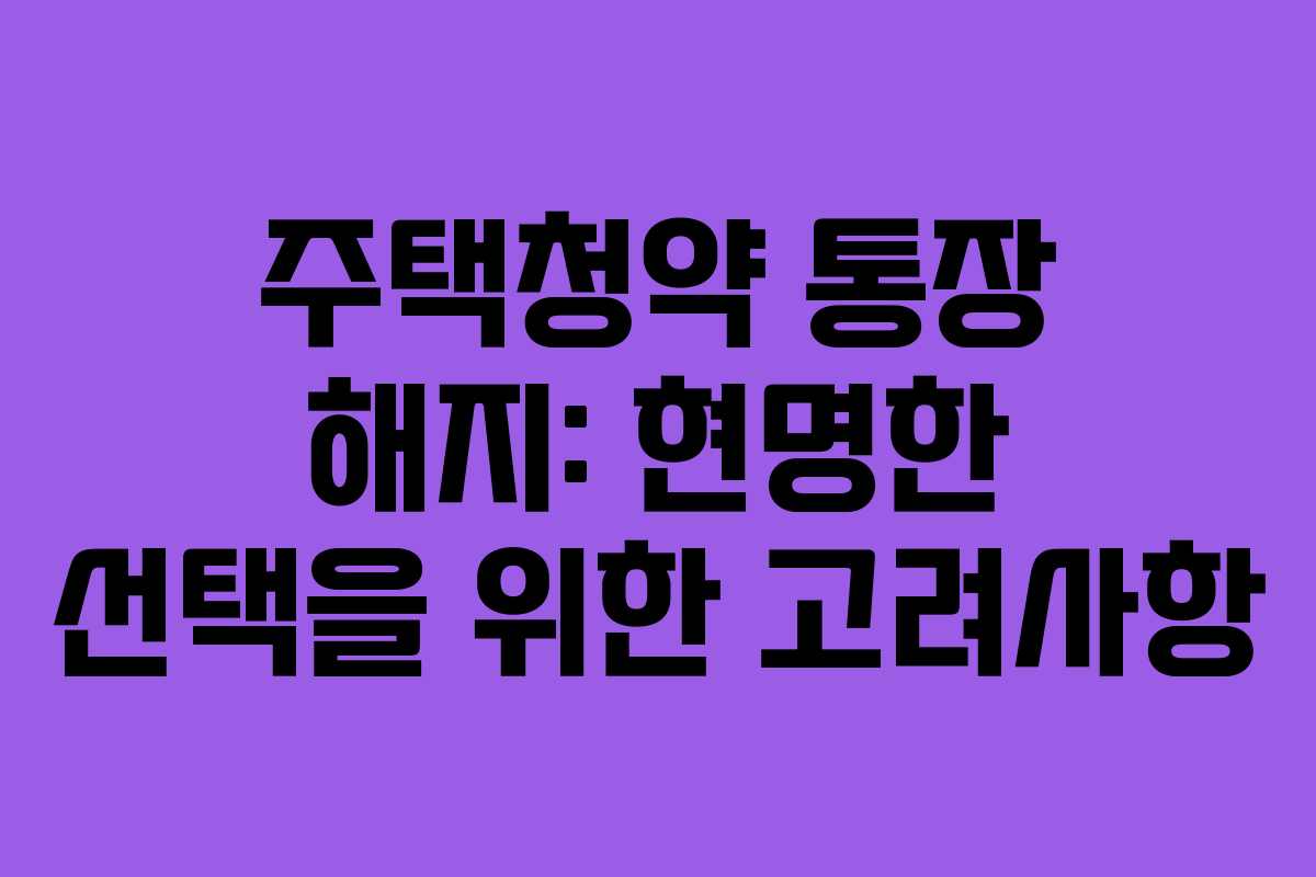주택청약 통장 해지: 현명한 선택을 위한 고려사항