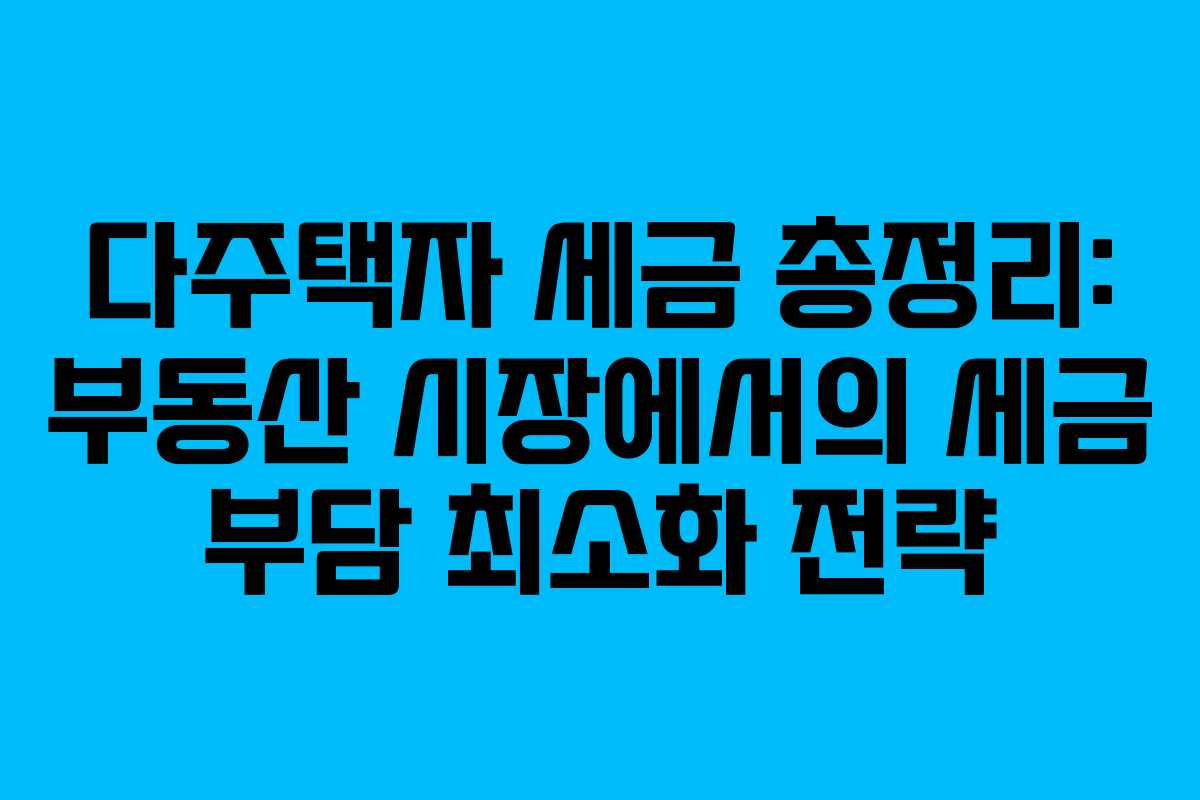 다주택자 세금 총정리: 부동산 시장에서의 세금 부담 최소화 전략